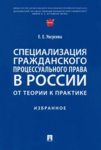 Уксусова Елена Евгеньевна - Специализация гражданского процессуального права в России. От теории к практике. Избранное
