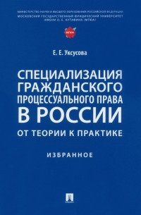 Уксусова Елена Евгеньевна - Специализация гражданского процессуального права в России. От теории к практике. Избранное