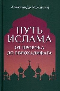 Александр Мосякин - Путь ислама. От Пророка до Еврохалифата
