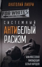 Анатолий Ливри - Системный антибелый расизм, или Массовая ликвидация белых народов