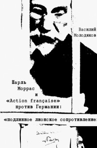 Василий Молодяков - Шарль Моррас и "Action francaise" против Германии. Подлинное лионское сопротивление