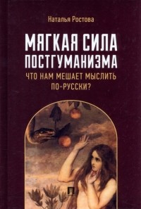 Наталья Ростова - Мягкая сила постгуманизма. Что нам мешает мыслить по-русски? Монография
