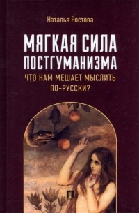 Наталья Ростова - Мягкая сила постгуманизма. Что нам мешает мыслить по-русски? Монография