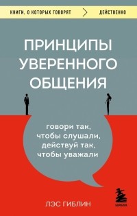 Лэс Гиблин - Принципы уверенного общения. Говори так, чтобы слушали, действуй так, чтобы уважали