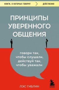 Лэс Гиблин - Принципы уверенного общения. Говори так, чтобы слушали, действуй так, чтобы уважали