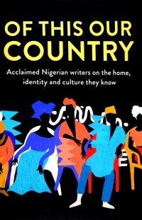  - Of This Our Country. Acclaimed Nigerian Writers on the Home, Identity and Culture They Know