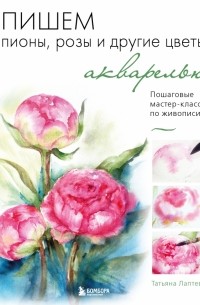 Татьяна Лаптева - Пишем пионы, розы и другие цветы акварелью. Пошаговые мастер-классы по живописи
