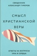 Священник Александр Гумеров - Смысл христианской веры. Ответы на вопросы ума и сердца