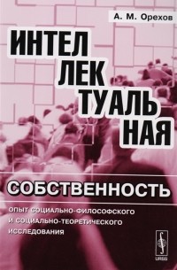 А. М. Орехов - Интеллектуальная собственность Опыт социально-философского и социально-теоретического исследования