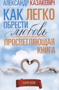 Александр Казакевич - Просветляющая книга Как легко обрести любовь