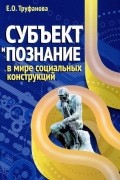 Елена Труфанова - Субъект и познание в мире социальных конструкций