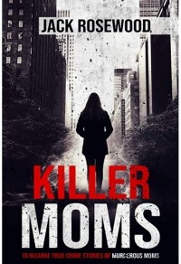 Джек Роузвуд - Killer Moms: 16 Bizarre True Crime Stories of Murderous Moms