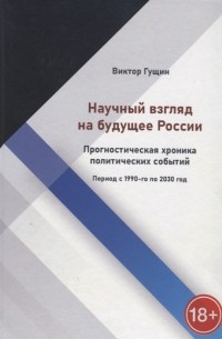 Виктор Гущин - Научный взгляд на будущее России Прогностическая хроника политических событий Период с 1990-го по 2030 год