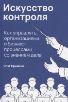 Олег Крышкин - Искусство контроля Как управлять организациями и бизнес-процессами со знанием дела