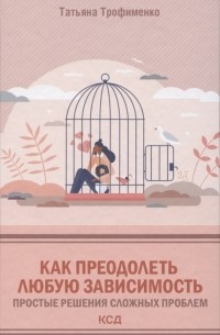 Татьяна Трофименко - Как преодолеть любую зависимость. Простые решения сложных проблем