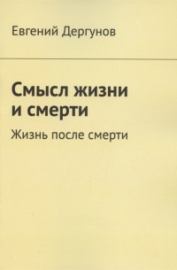 Евгений Дергунов - Смысл жизни и смерти Жизнь после смерти