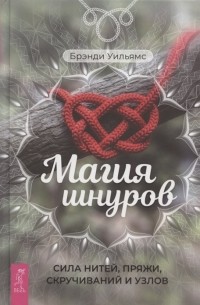 Уильямс Брэнди - Магия шнуров: Сила нитей, пряжи, скручиваний и узлов. Практическая магия для начинающих: Техники и ритуалы для фокусирования энергии