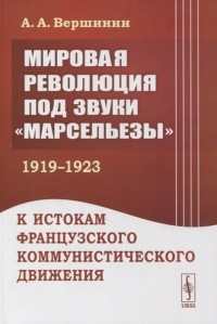 А. А. Вершинин - Мировая революция под звуки Марсельезы 1919--1923 К истокам французского коммунистического движения