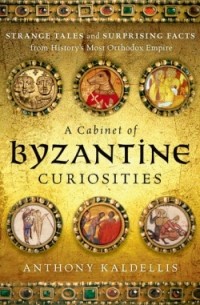 Энтони Калделлис - A Cabinet of Byzantine Curiosities: Strange Tales and Surprising Facts from History's Most Orthodox Empire