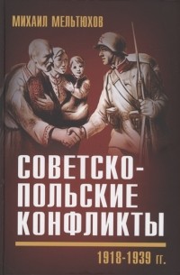 Михаил Мельтюхов - Советско-польские конфликты 1918-1939 гг