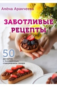 Алена Аракчеева - Заботливые рецепты 50 десертов с пониженным содержанием сахара