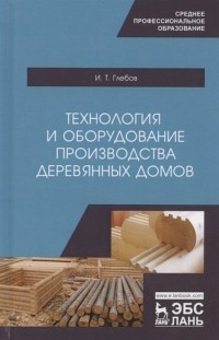 И. Т. Глебов - Технология и оборудование производства деревянных домов. Учебное пособие
