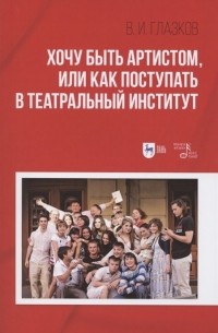 Владимир Глазков - Хочу быть артистом, или Как поступать в театральный институт: Учебное пособие