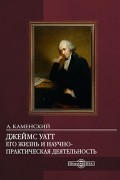 Джеймс Уатт. Его жизнь и научно-практическая деятельность