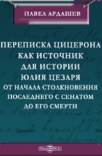 Павел Ардашев - Переписка Цицерона, как источник для истории Юлия Цезаря от начала столкновения последнего с Сенатом до его смерти
