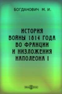Модест Богданович - История войны 1814 года во Франции и низложения Наполеона I по достоверным источникам