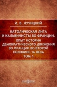 Иван Лучицкий - Католическая лига и кальвинисты во Франции. Опыт истории демократического движения во Франции во второй половине 16 века