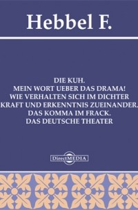 Фридрих Геббель - Die Kuh. Mein Wort ueber das Drama! Wie verhalten sich im Dichter Kraft und Erkenntnis zueinander. Das Komma im Frack. Das deutsche Theater