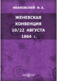 И.А. Ивановский - Женевская конвенция 10/22 августа 1864 г. Положительный международный закон об участи больных и раненых воинов во время войны