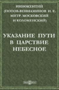  - Указание пути в царствие небесное: Беседа из поучений новопросвещенным христианам, Ситхинского Михаило-Архангельского Собора Протоиерея Иоанна Вениаминова, что ныне Преосвященный Иннокентий, Архиепископ Камчатский, Курильский и Алеутский