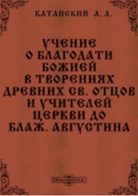 Александр Катанский - Учение о благодати Божией в творениях древних св. отцов и учителей церкви до блаж. Августина