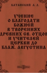 Александр Катанский - Учение о благодати Божией в творениях древних св. отцов и учителей церкви до блаж. Августина