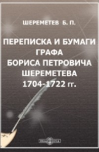 Борис Шереметев - Переписка и бумаги графа Бориса Петровича Шереметева. 1704-1722 гг.