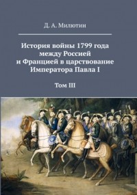 Дмитрий Милютин - История войны 1799 года между Россией и Францией в царствование Императора Павла I