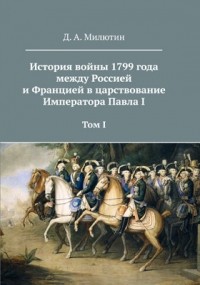 Дмитрий Милютин - История войны 1799 года между Россией и Францией в царствование Императора Павла I