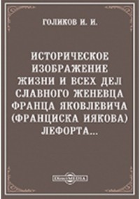 Голиков И. И. - Историческое изображение жизни и всех дел славного женевца, Франца Яковлевича  Лефорта. ..
