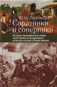 Юрий Лезгинцев - Соратники и соперники Историко-биографические очерки эпохи борьбы за независимость испанских колоний в Южной Америке