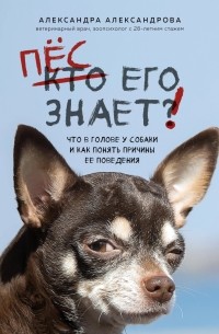 Александра Александрова - Пес его знает! Что в голове у собаки и как понять причины ее поведения