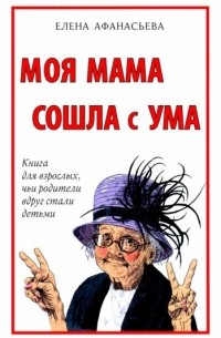 Елена Афанасьева - Моя мама сошла с ума. Книга для взрослых, чьи родители вдруг стали детьми