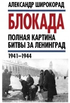 Александр Широкорад - Блокада. Полная картина битвы за Ленинград (1941 – 1944)