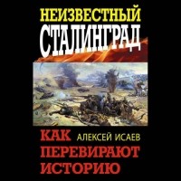 Алексей Исаев - Неизвестный Сталинград. Как перевирают историю