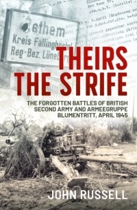 John Russell - Theirs the Strife. The Forgotten Battles of British Second Army and Armeegruppe Blumentritt, April 1945