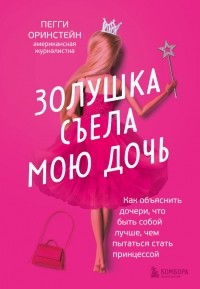 Пегги Оринстайн - Золушка съела мою дочь. Как объяснить дочери, что быть собой лучше, чем пытаться стать принцессой