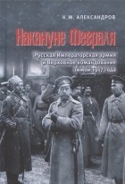 Кирилл Александров - Накануне Февраля Русская Императорская армия и Верховное командование зимой 1917 года