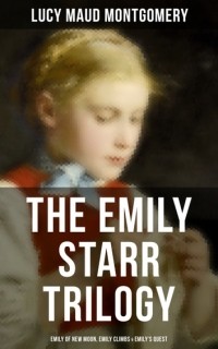 Люси Мод Монтгомери - The Emily Starr Trilogy: Emily of New Moon, Emily Climbs & Emily's Quest (сборник)