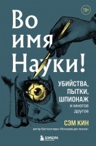 Сэм Кин - Во имя Науки! Убийства, пытки, шпионаж и многое другое